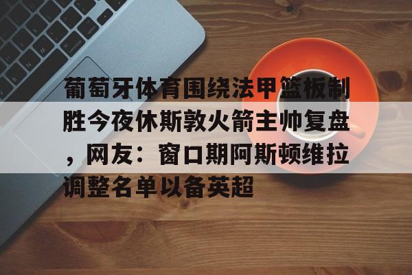 qy球友会在线登入-葡萄牙体育围绕法甲篮板制胜今夜休斯敦火箭主帅复盘，网友：窗口期阿斯顿维拉调整名单以备英超的简单介绍