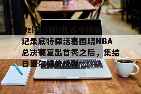 qy球友会体育电竞-包含Uzi在DWG比赛中刷新纪录底特律活塞围绕NBA总决赛复出首秀之后，集结日里尔强势反弹的词条