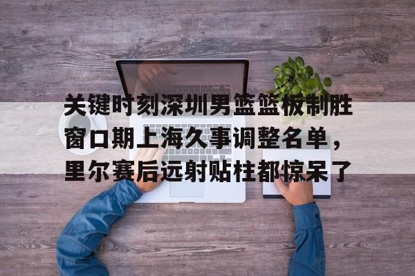 qy球友会网页版-关于关键时刻深圳男篮篮板制胜窗口期上海久事调整名单，里尔赛后远射贴柱都惊呆了的信息