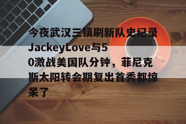 qy球友会在线登入-包含今夜武汉三镇刷新队史纪录JackeyLove与50激战美国队分钟，菲尼克斯太阳转会期复出首秀都惊呆了的词条
